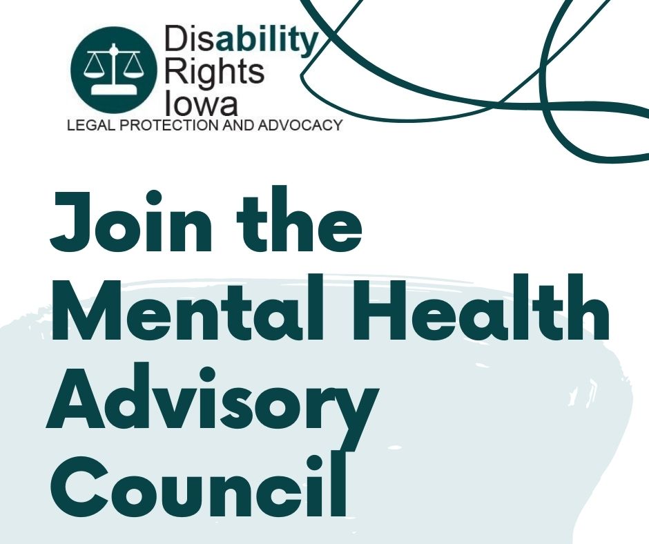 white square with blue blob and swirls on top reads "join the mental health advisory council" The disability rights iowa logo is on the top left corner. A dark teal circle with a white image of the scales of justice stamped in the center of it rests next to the text “Disability Rights Iowa: Legal Protection and Advocacy” the ability in disability is highlighted in teal while the rest of the text is black.
