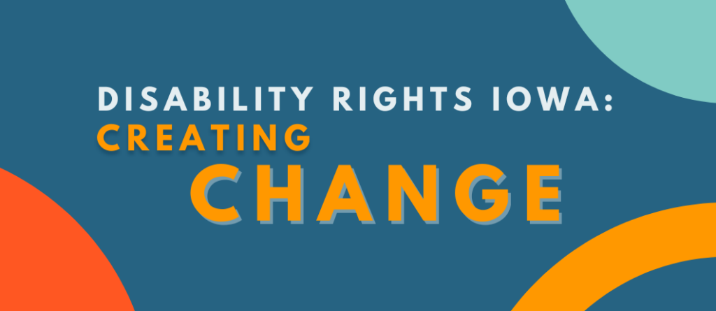 "disability rights iowa: creating change" written on top of a blue background with colorful circles on the corners.