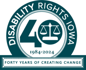 “40” is written with the scales of justice inside of the zero. “1984-2024” is written below the forty. This is circled by text that reads “Disability Rights Iowa” underneath this circle is text that reads “forty years of creating change”