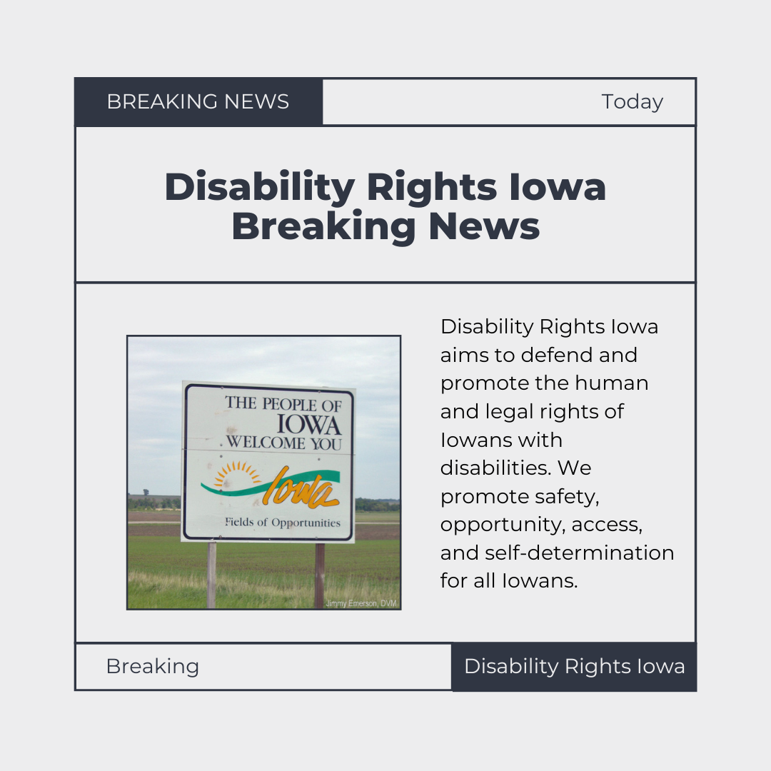 Text arranged in a newspaper format with large headings, columns of text with an image of a "Welcom to the state of Iowa" roadsign beside it. Text reads "Breaking News - today. Disability rights iowa breaking news. Disability rights Iowa aims to defend and promote human and legal rights of Iowans with disabilities. We promote safety, opportunity, access, and self-determination for all Iowans. Breaking. Disability Rights Iowa."