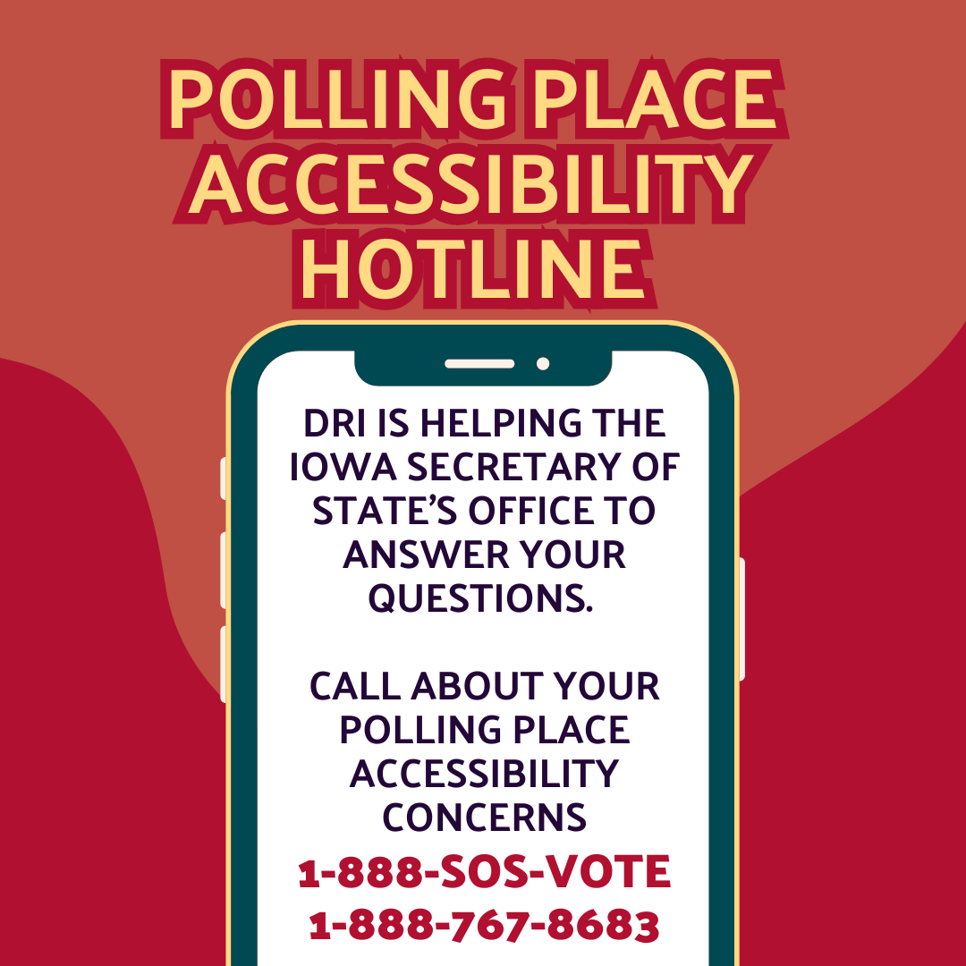 polling place accessibility hotline flyer with phone that reads "dri is helping the iowa secretary of stat's office to answer your questions. call about your polling place accessibility concerns. 1-888-SOSO-VOTE or 1-888-767-868"